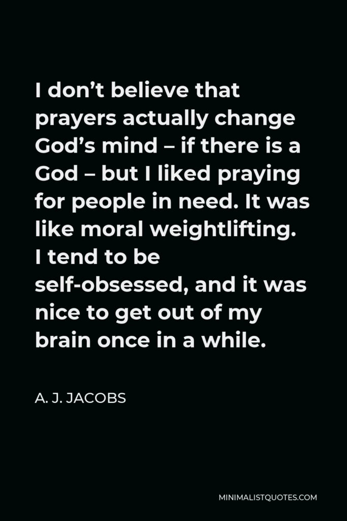 A. J. Jacobs Quote - I don’t believe that prayers actually change God’s mind – if there is a God – but I liked praying for people in need. It was like moral weightlifting. I tend to be self-obsessed, and it was nice to get out of my brain once in a while.