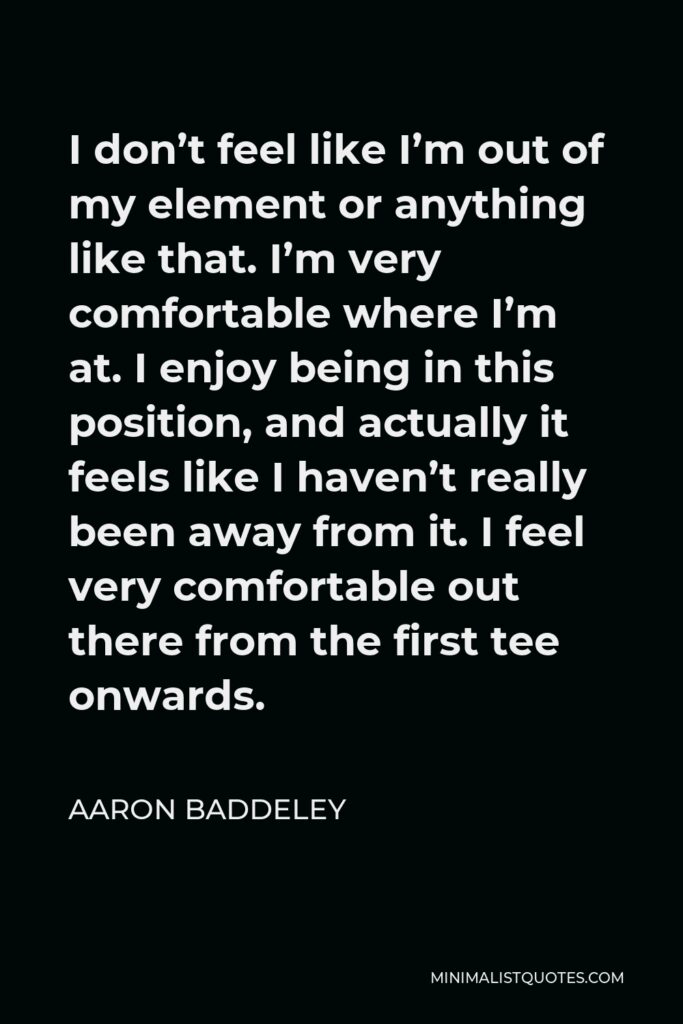 Aaron Baddeley Quote - I don’t feel like I’m out of my element or anything like that. I’m very comfortable where I’m at. I enjoy being in this position, and actually it feels like I haven’t really been away from it. I feel very comfortable out there from the first tee onwards.