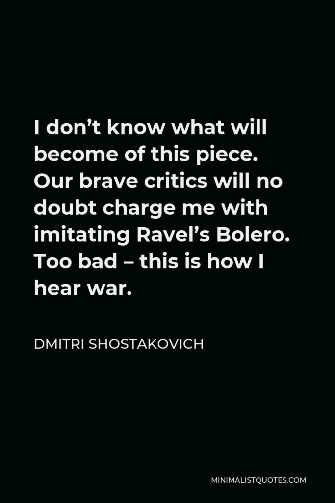 Dmitri Shostakovich Quote - I don’t know what will become of this piece. Our brave critics will no doubt charge me with imitating Ravel’s Bolero. Too bad – this is how I hear war.
