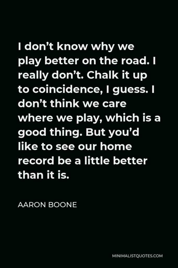 Aaron Boone Quote - I don’t know why we play better on the road. I really don’t. Chalk it up to coincidence, I guess. I don’t think we care where we play, which is a good thing. But you’d like to see our home record be a little better than it is.