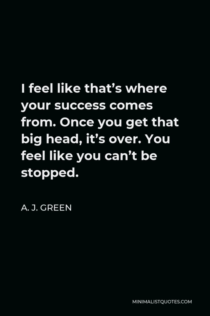 A. J. Green Quote - I feel like that’s where your success comes from. Once you get that big head, it’s over. You feel like you can’t be stopped.