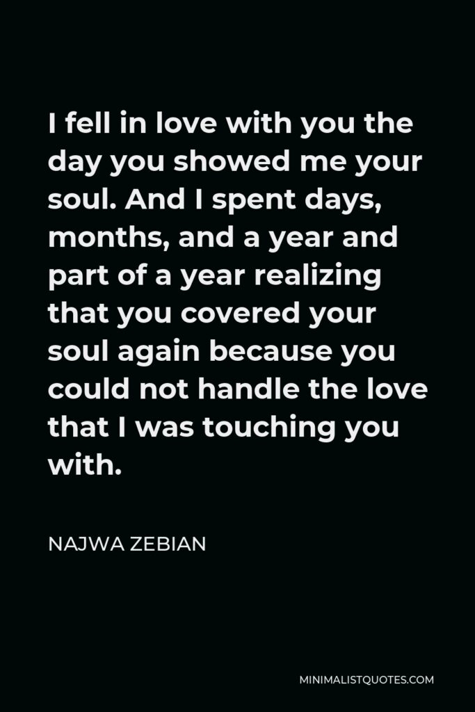 Najwa Zebian Quote - I fell in love with you the day you showed me your soul. And I spent days, months, and a year and part of a year realizing that you covered your soul again because you could not handle the love that I was touching you with.