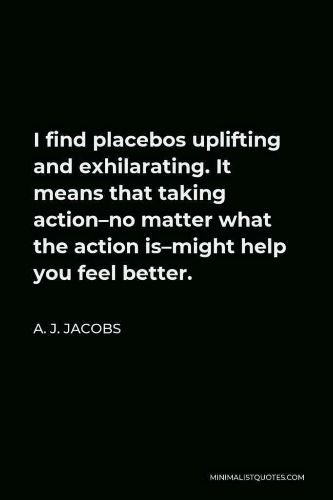 A. J. Jacobs Quote - I find placebos uplifting and exhilarating. It means that taking action–no matter what the action is–might help you feel better.