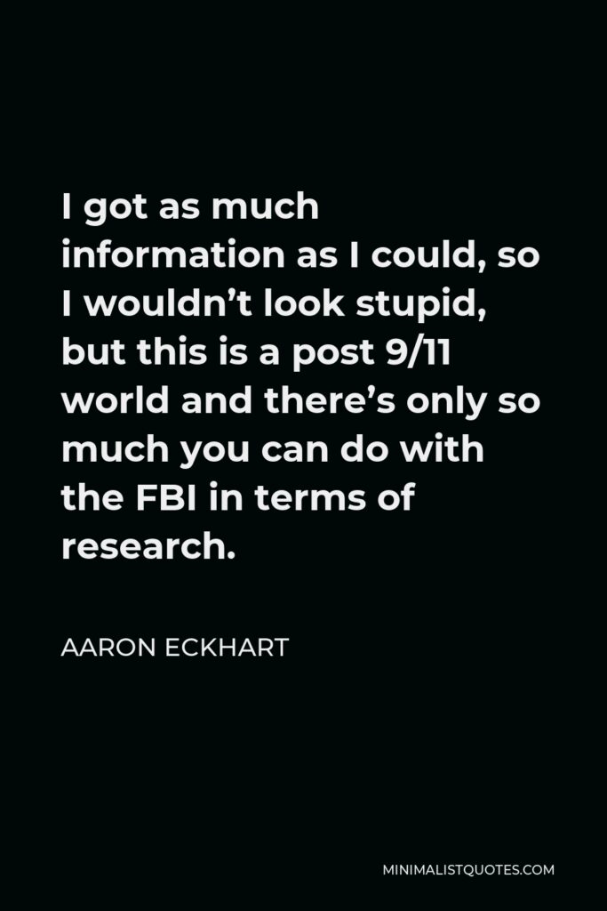 Aaron Eckhart Quote - I got as much information as I could, so I wouldn’t look stupid, but this is a post 9/11 world and there’s only so much you can do with the FBI in terms of research.