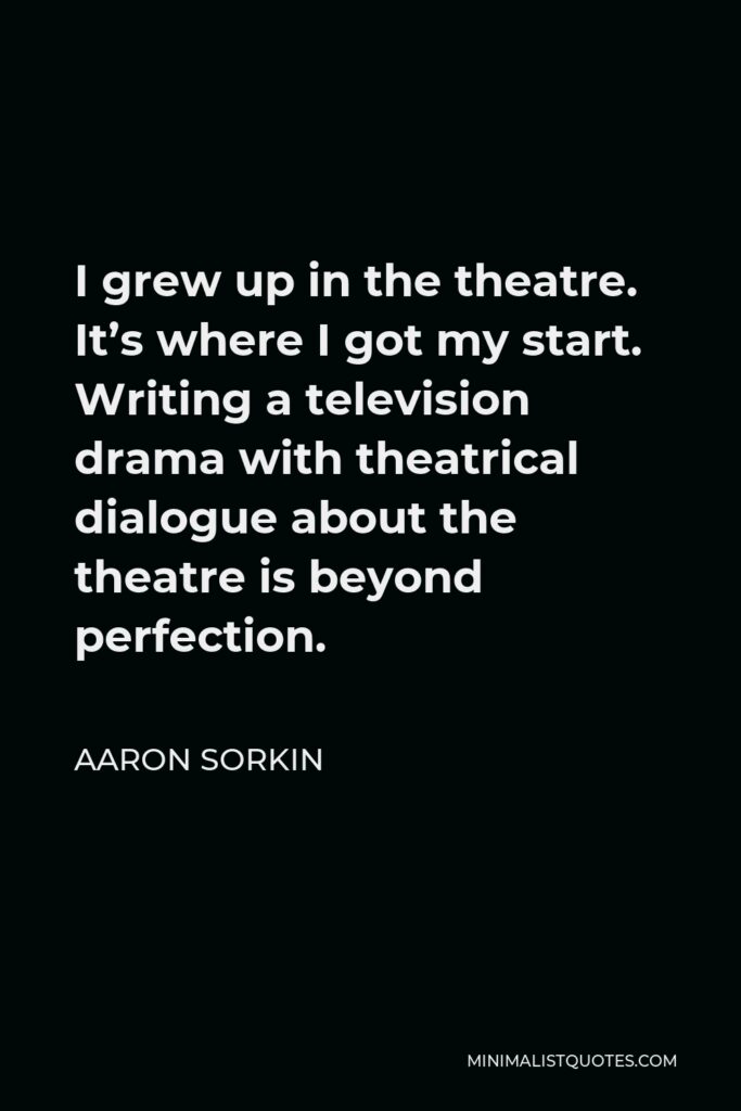 Aaron Sorkin Quote - I grew up in the theatre. It’s where I got my start. Writing a television drama with theatrical dialogue about the theatre is beyond perfection.