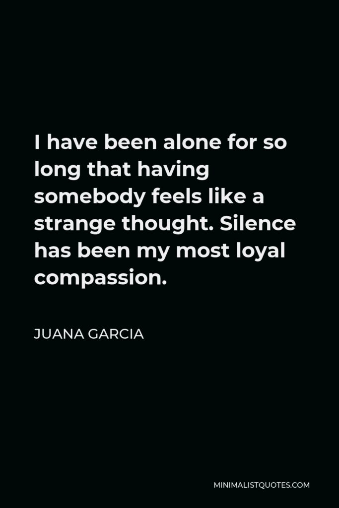 Juana Garcia Quote - I have been alone for so long that having somebody feels like a strange thought. Silence has been my most loyal compassion.
