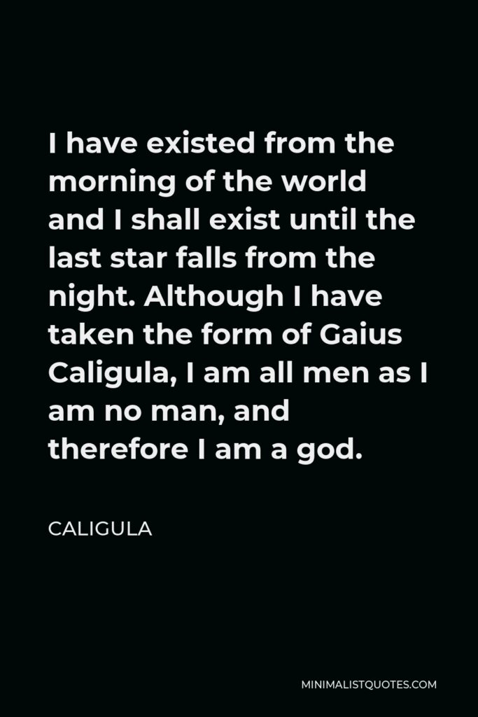 Caligula Quote - I have existed from the morning of the world and I shall exist until the last star falls from the night. Although I have taken the form of Gaius Caligula, I am all men as I am no man, and therefore I am a god.