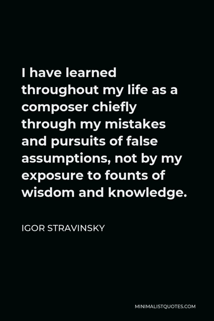 Igor Stravinsky Quote - I have learned throughout my life as a composer chiefly through my mistakes and pursuits of false assumptions, not by my exposure to founts of wisdom and knowledge.