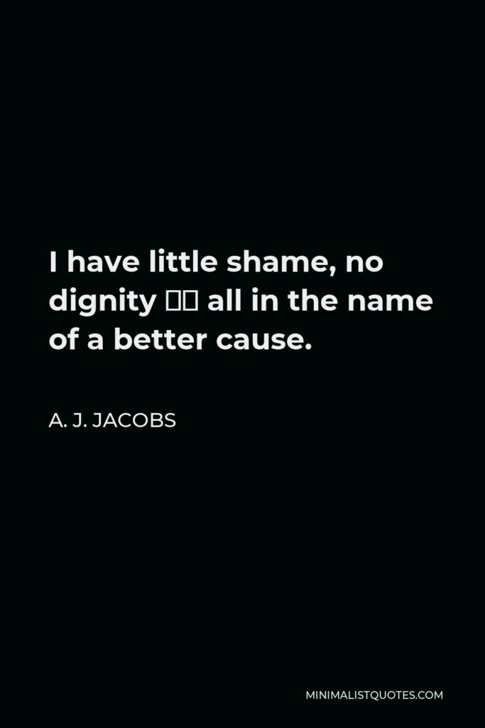 A. J. Jacobs Quote - I have little shame, no dignity – all in the name of a better cause.