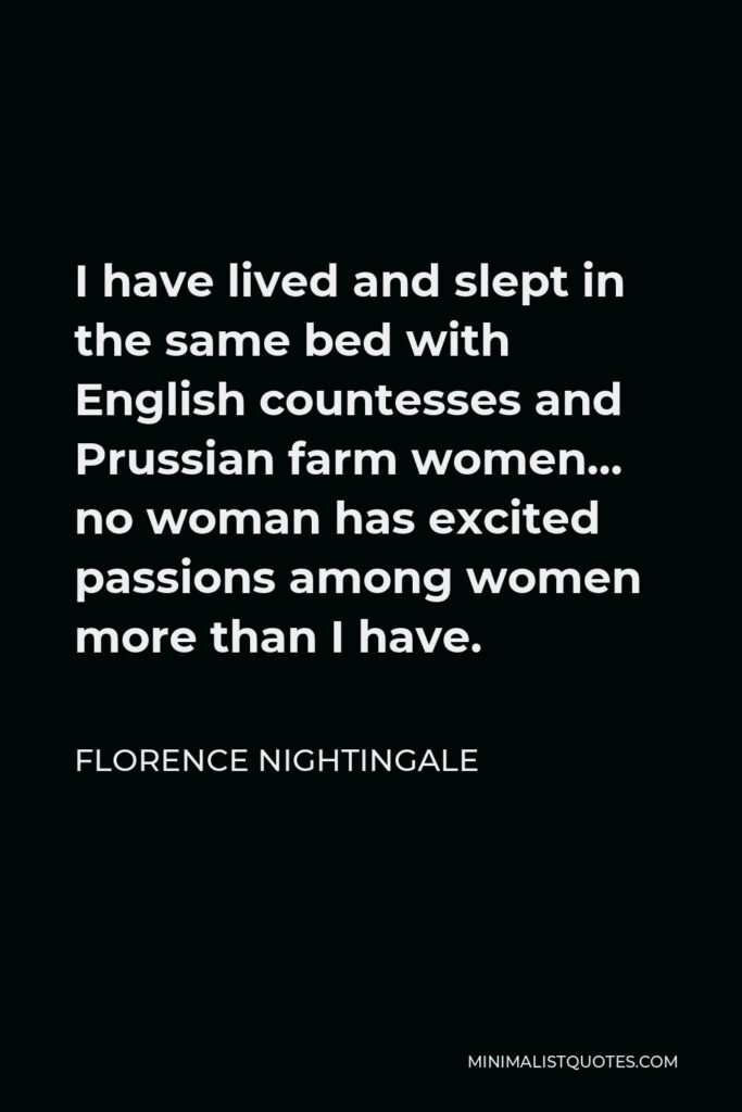 Florence Nightingale Quote - I have lived and slept in the same bed with English countesses and Prussian farm women… no woman has excited passions among women more than I have.