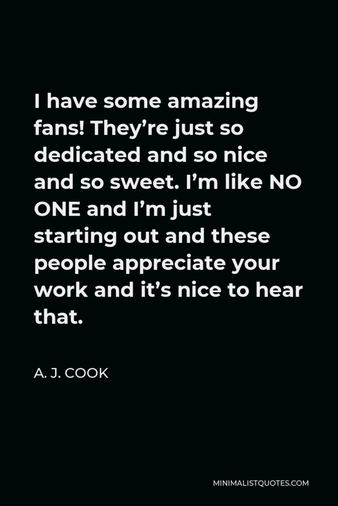 A. J. Cook Quote - I have some amazing fans! They’re just so dedicated and so nice and so sweet. I’m like NO ONE and I’m just starting out and these people appreciate your work and it’s nice to hear that.
