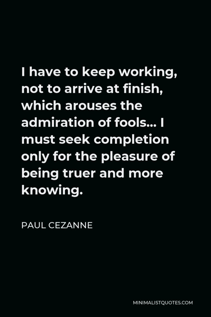 Paul Cezanne Quote - I have to keep working, not to arrive at finish, which arouses the admiration of fools… I must seek completion only for the pleasure of being truer and more knowing.