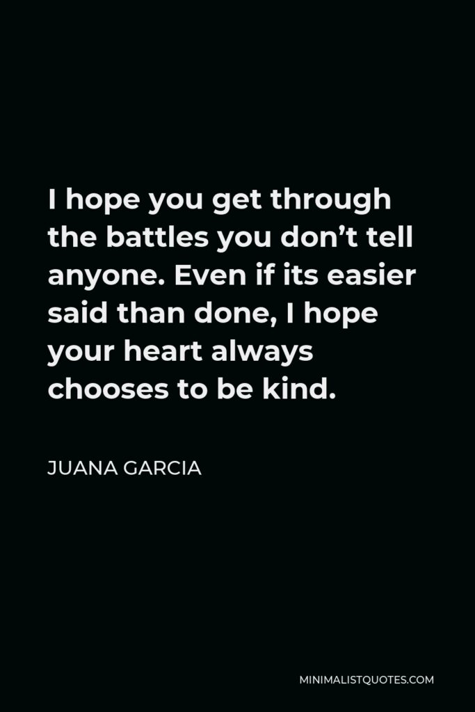 Juana Garcia Quote - I hope you get through the battles you don’t tell anyone. Even if its easier said than done, I hope your heart always chooses to be kind.