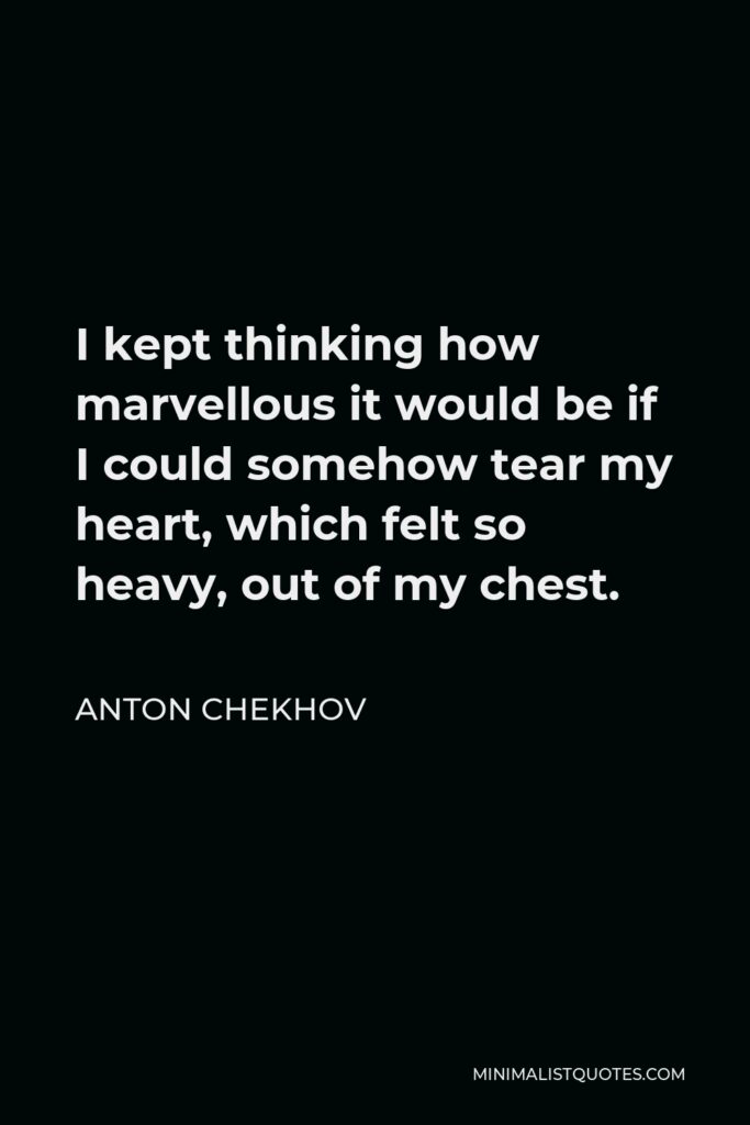 Anton Chekhov Quote - I kept thinking how marvellous it would be if I could somehow tear my heart, which felt so heavy, out of my chest.