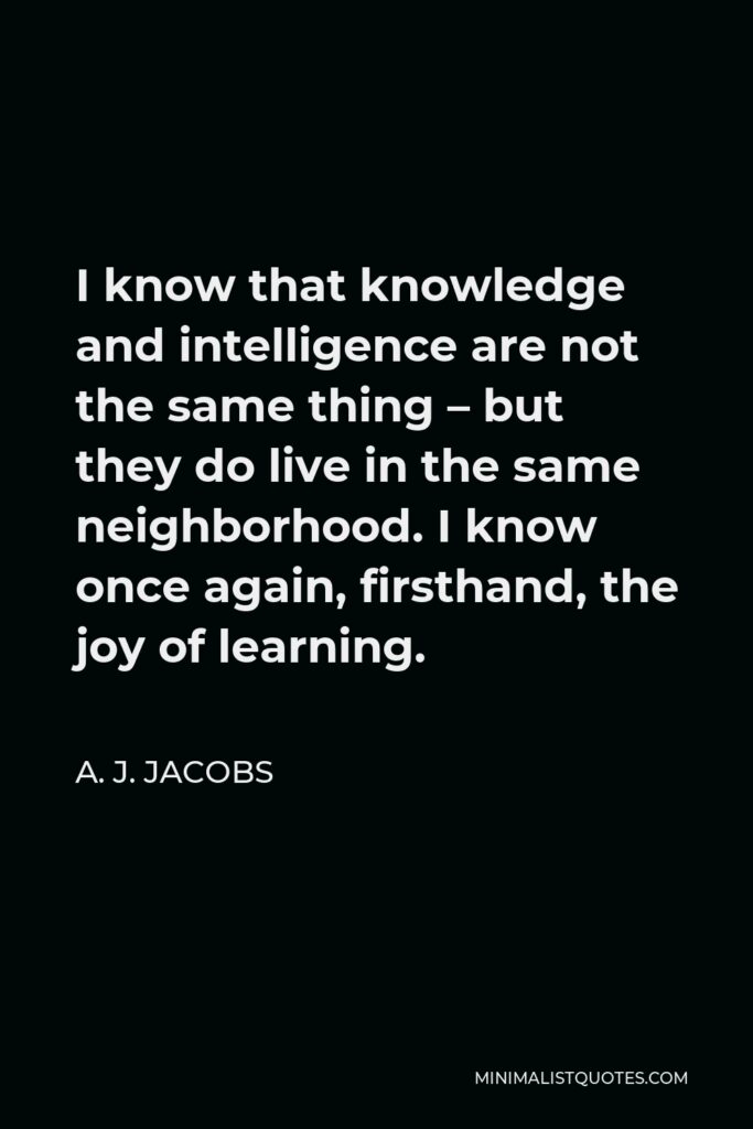 A. J. Jacobs Quote - I know that knowledge and intelligence are not the same thing – but they do live in the same neighborhood. I know once again, firsthand, the joy of learning.