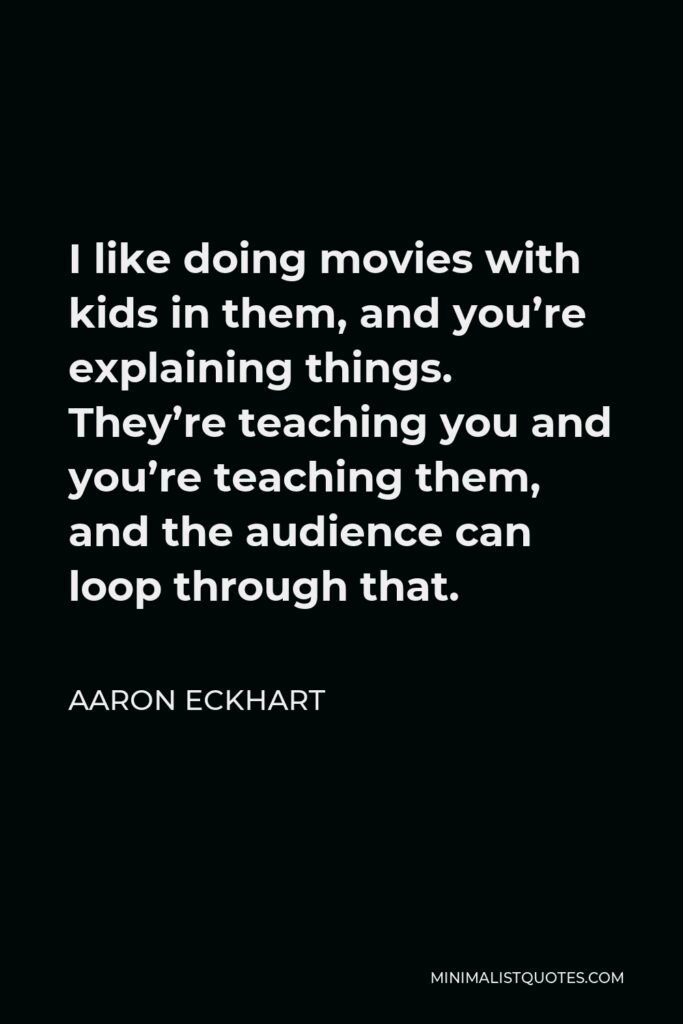 Aaron Eckhart Quote - I like doing movies with kids in them, and you’re explaining things. They’re teaching you and you’re teaching them, and the audience can loop through that.