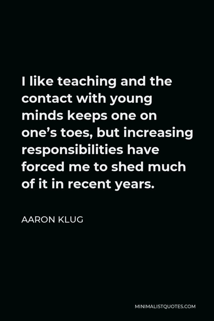 Aaron Klug Quote - I like teaching and the contact with young minds keeps one on one’s toes, but increasing responsibilities have forced me to shed much of it in recent years.