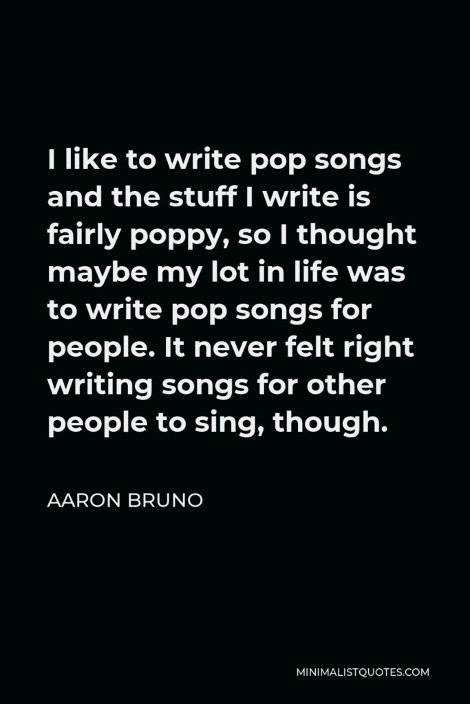 Aaron Bruno Quote - I like to write pop songs and the stuff I write is fairly poppy, so I thought maybe my lot in life was to write pop songs for people. It never felt right writing songs for other people to sing, though.