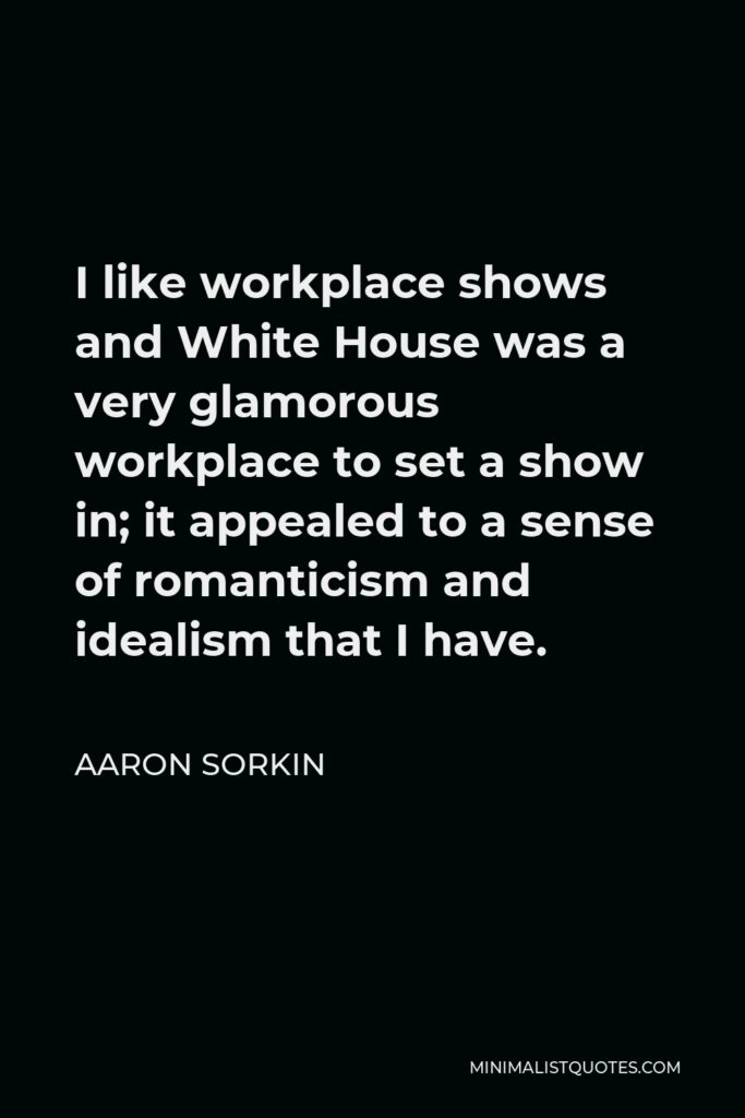 Aaron Sorkin Quote - I like workplace shows and White House was a very glamorous workplace to set a show in; it appealed to a sense of romanticism and idealism that I have.