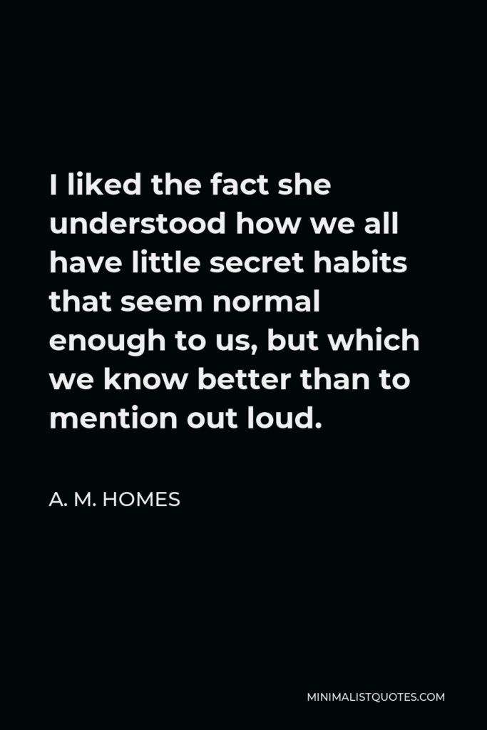 A. M. Homes Quote - I liked the fact she understood how we all have little secret habits that seem normal enough to us, but which we know better than to mention out loud.
