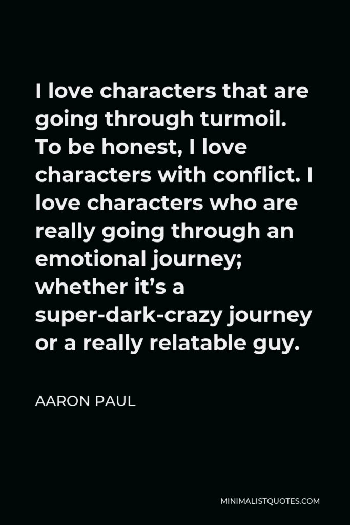 Aaron Paul Quote - I love characters that are going through turmoil. To be honest, I love characters with conflict. I love characters who are really going through an emotional journey; whether it’s a super-dark-crazy journey or a really relatable guy.