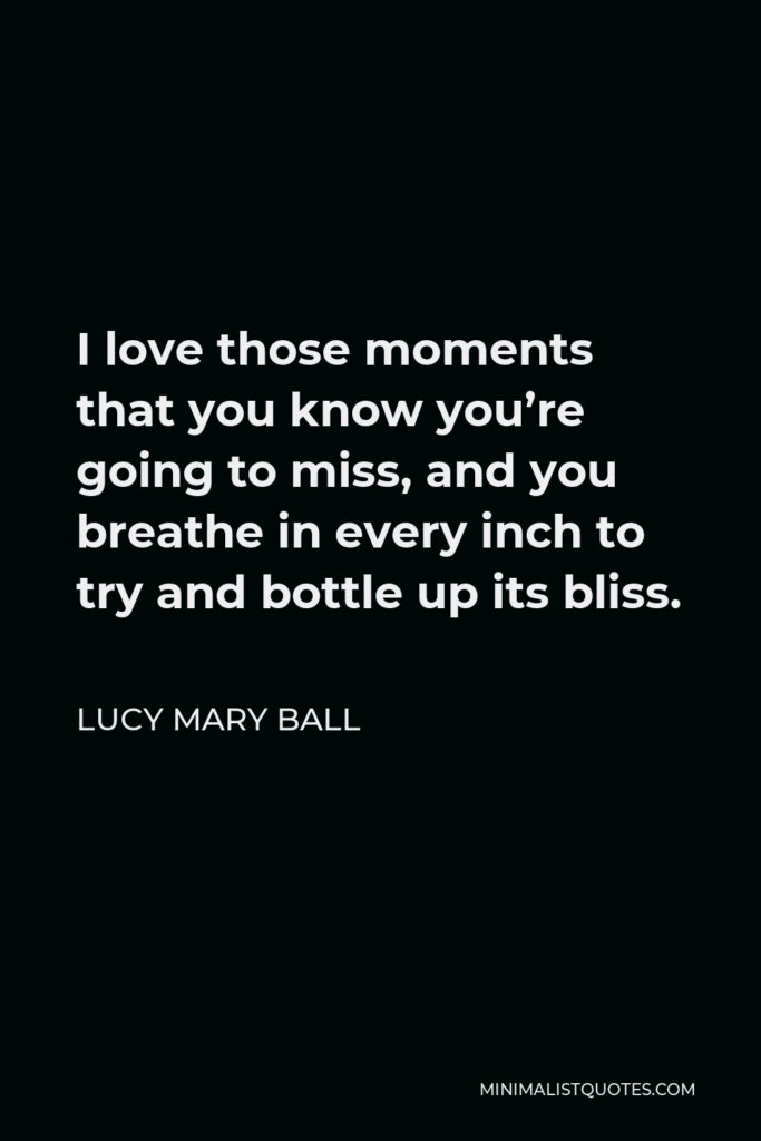 Lucy Mary Ball Quote - I love those moments that you know you’re going to miss, and you breathe in every inch to try and bottle up its bliss.