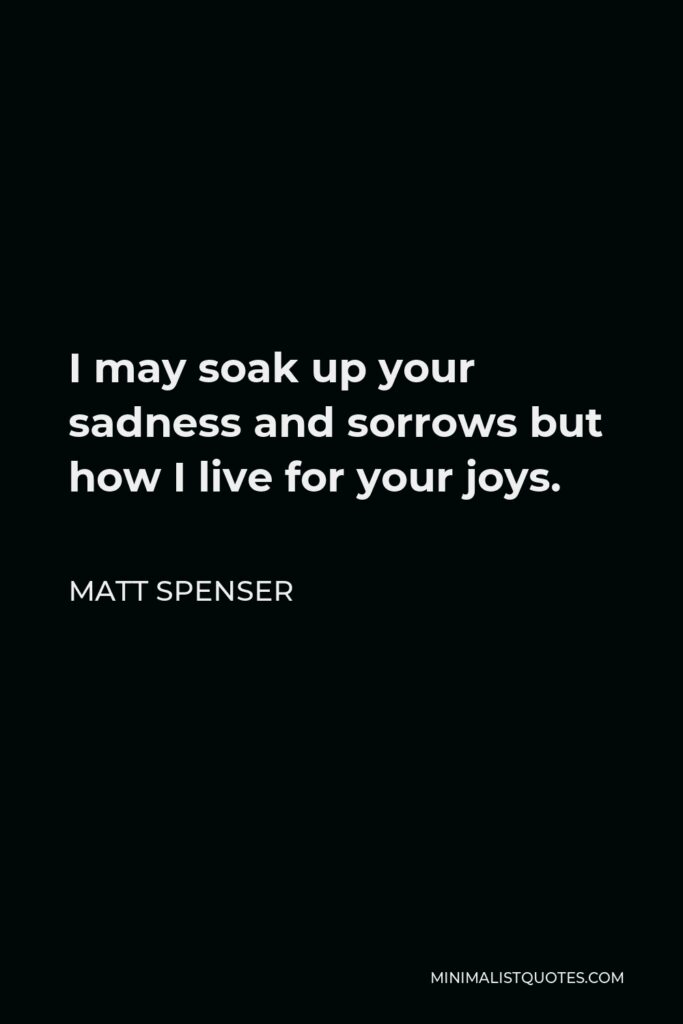 Matt Spenser Quote - I may soak up your sadness and sorrows but how I live for your joys.