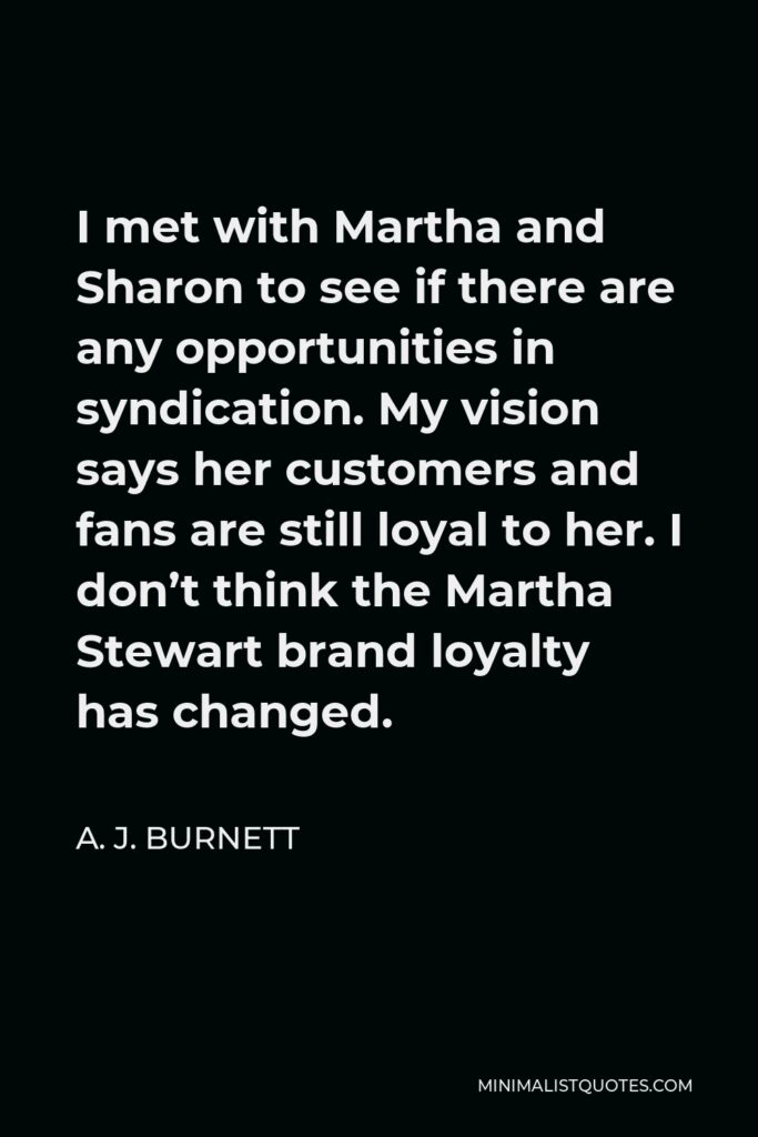 A. J. Burnett Quote - I met with Martha and Sharon to see if there are any opportunities in syndication. My vision says her customers and fans are still loyal to her. I don’t think the Martha Stewart brand loyalty has changed.