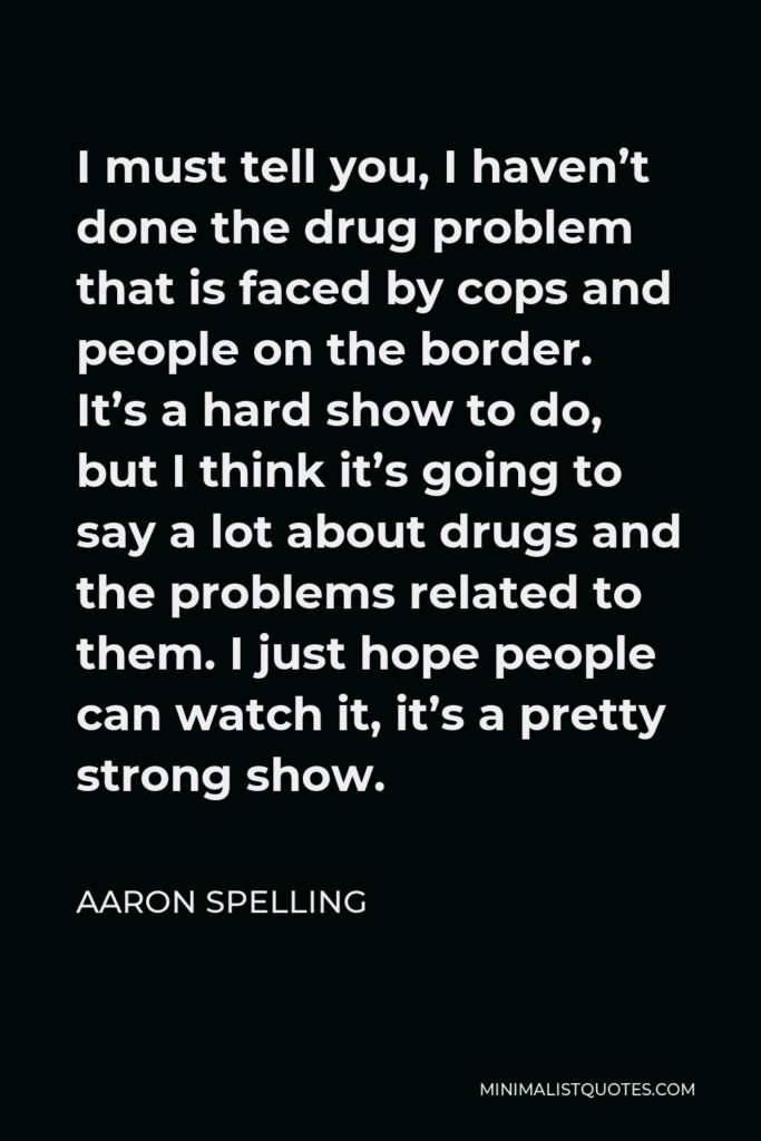 Aaron Spelling Quote - I must tell you, I haven’t done the drug problem that is faced by cops and people on the border. It’s a hard show to do, but I think it’s going to say a lot about drugs and the problems related to them. I just hope people can watch it, it’s a pretty strong show.