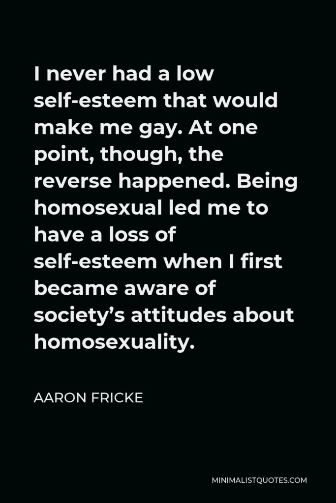 Aaron Fricke Quote - I never had a low self-esteem that would make me gay. At one point, though, the reverse happened. Being homosexual led me to have a loss of self-esteem when I first became aware of society’s attitudes about homosexuality.