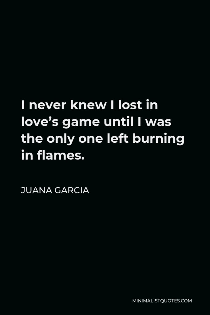 Juana Garcia Quote - I never knew I lost in love’s game until I was the only one left burning in flames.
