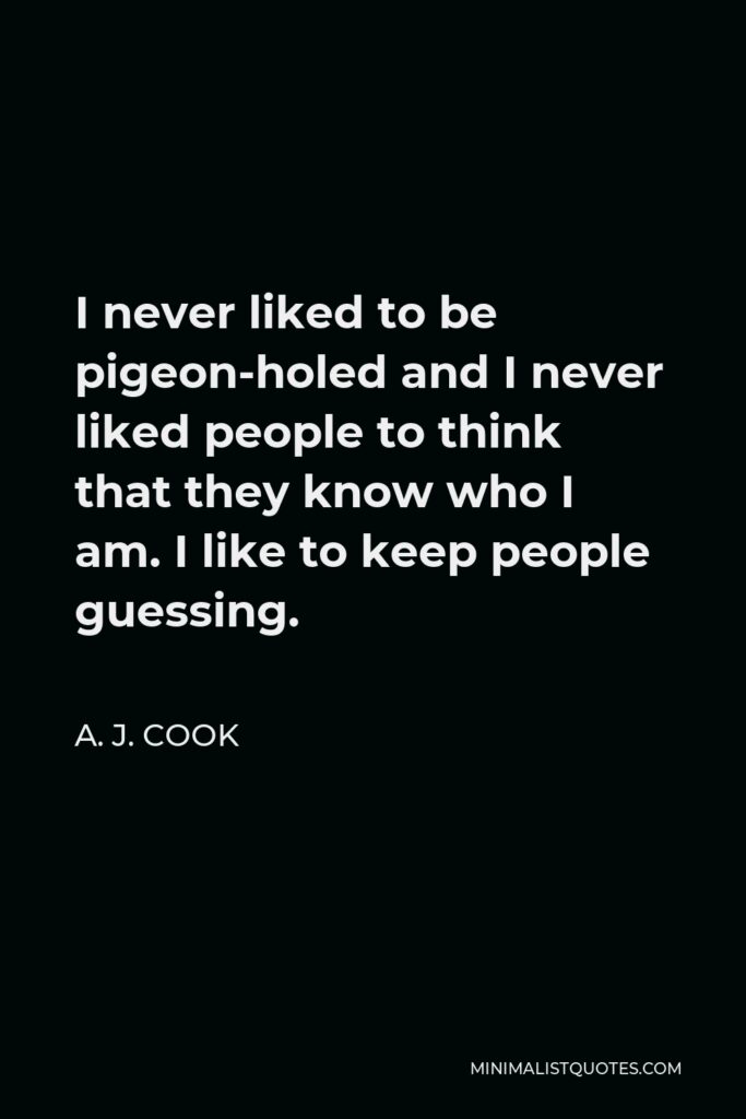 A. J. Cook Quote - I never liked to be pigeon-holed and I never liked people to think that they know who I am. I like to keep people guessing.
