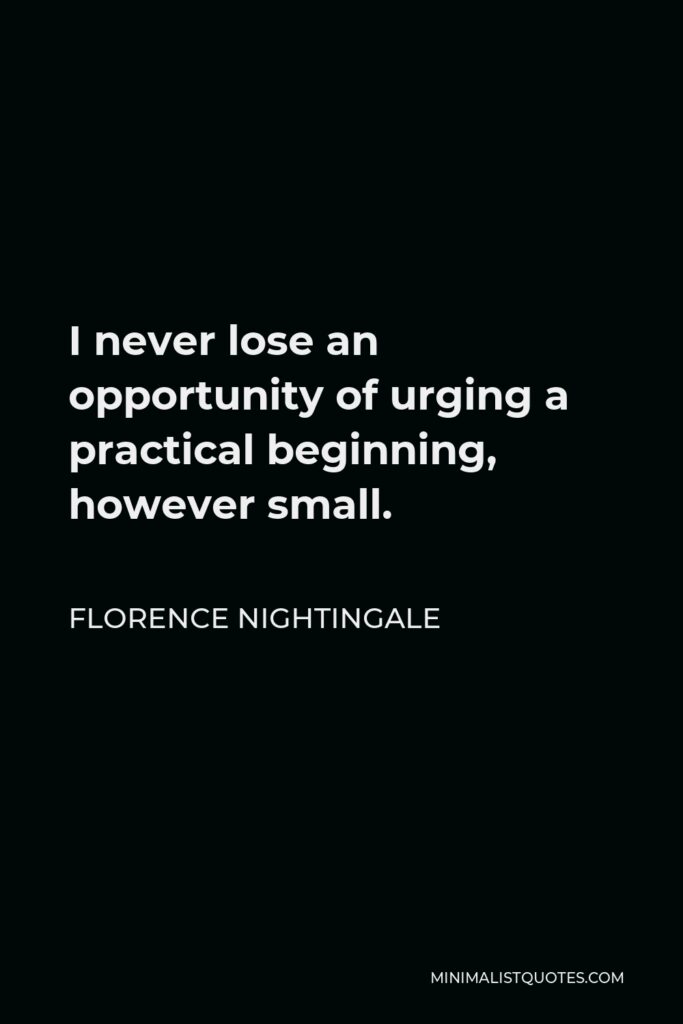 Florence Nightingale Quote - I never lose an opportunity of urging a practical beginning, however small, for it is wonderful how often in such matters the mustard-seed germinates and roots itself.