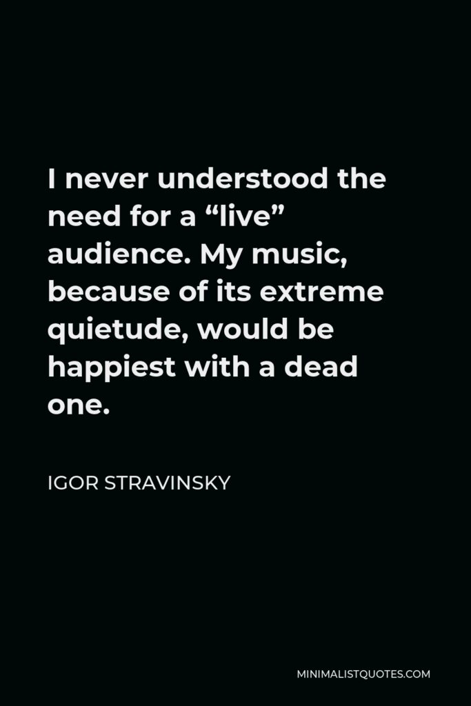 Igor Stravinsky Quote - I never understood the need for a “live” audience. My music, because of its extreme quietude, would be happiest with a dead one.