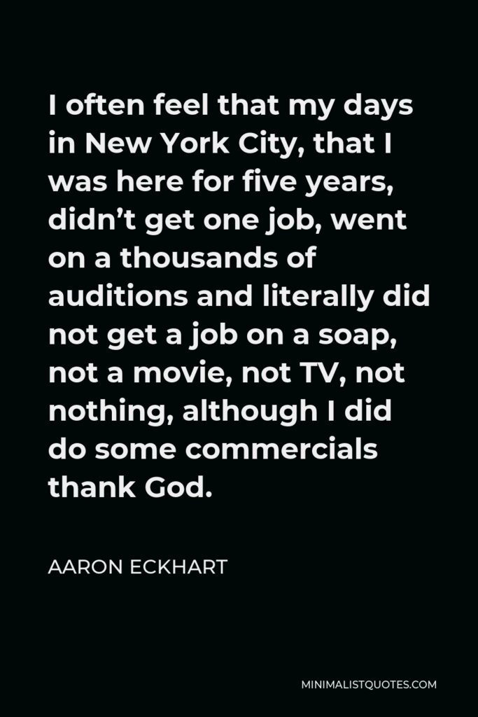Aaron Eckhart Quote - I often feel that my days in New York City, that I was here for five years, didn’t get one job, went on a thousands of auditions and literally did not get a job on a soap, not a movie, not TV, not nothing, although I did do some commercials thank God.