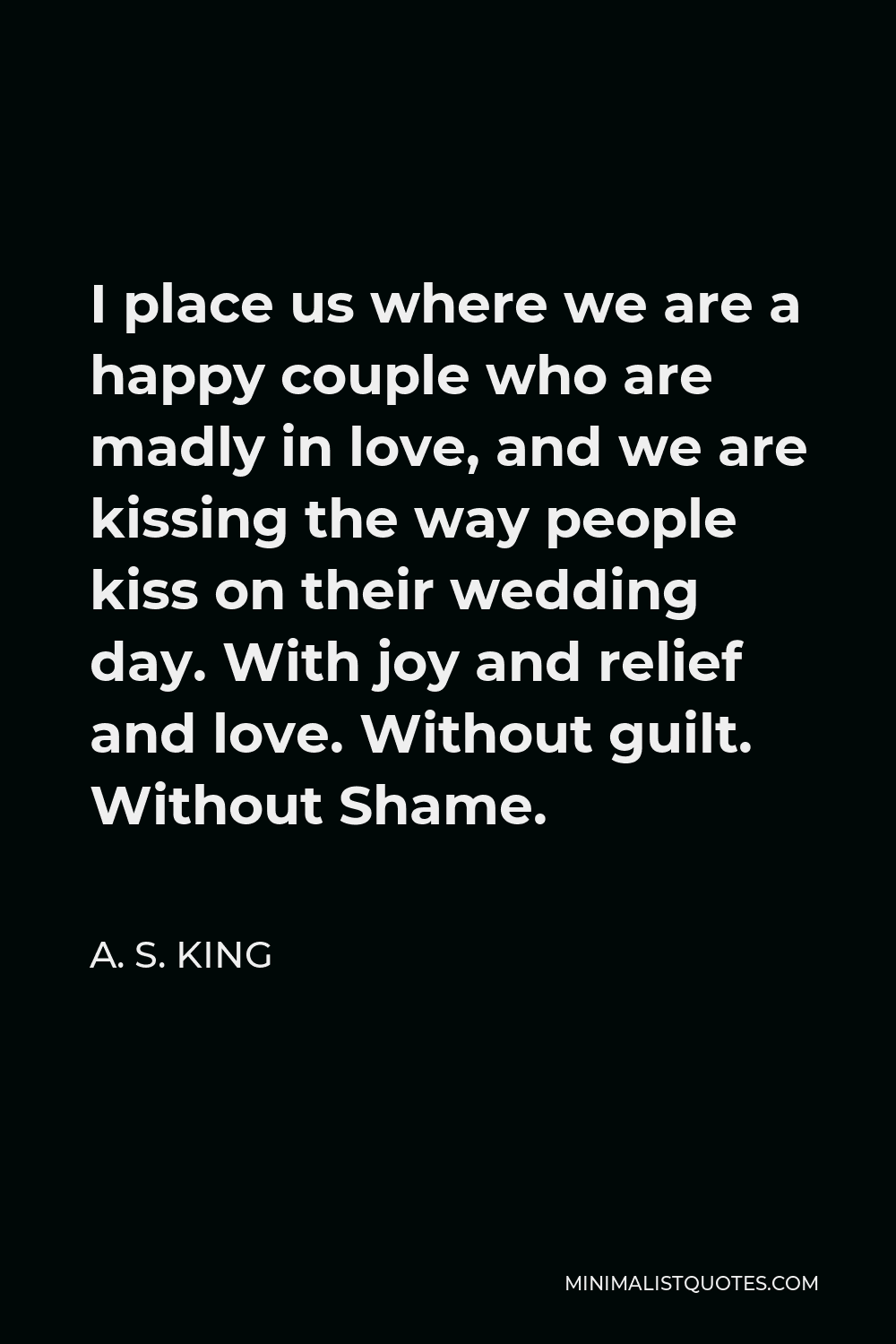 A. S. King Quote - I place us where we are a happy couple who are madly in love, and we are kissing the way people kiss on their wedding day. With joy and relief and love. Without guilt. Without Shame.