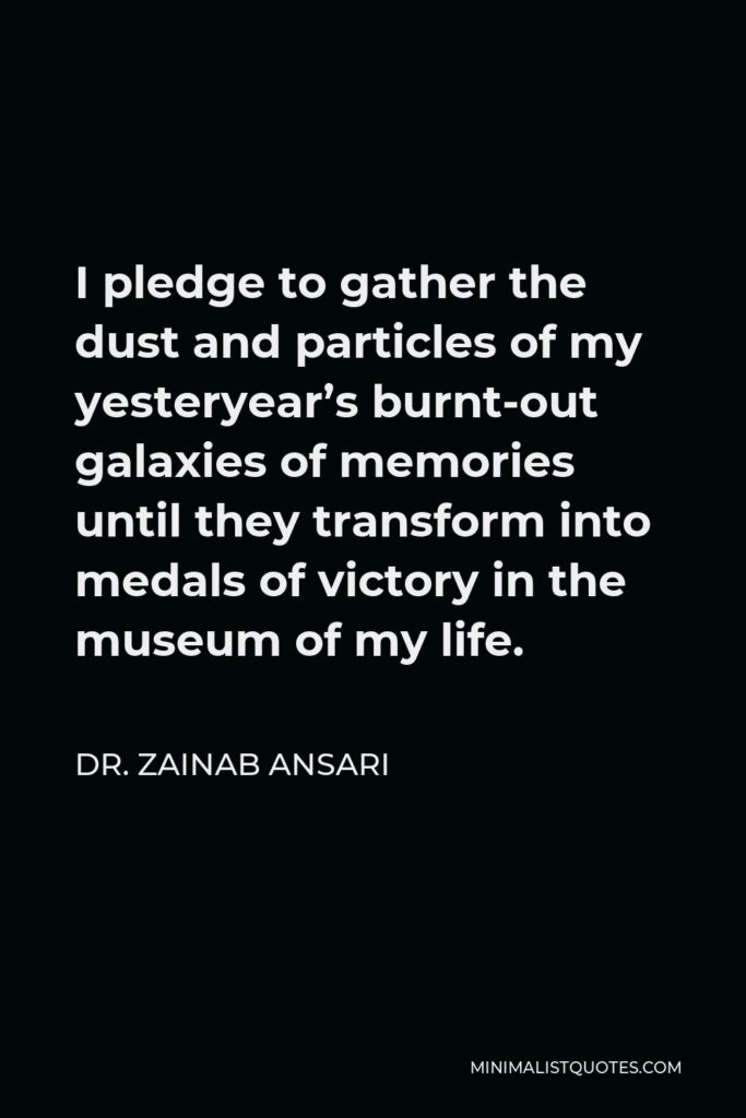 Dr. Zainab Ansari Quote - I pledge to gather the dust and particles of my yesteryear’s burnt-out galaxies of memories until they transform into medals of victory in the museum of my life.