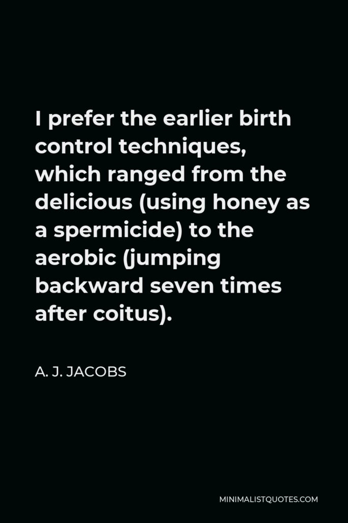 A. J. Jacobs Quote - I prefer the earlier birth control techniques, which ranged from the delicious (using honey as a spermicide) to the aerobic (jumping backward seven times after coitus).