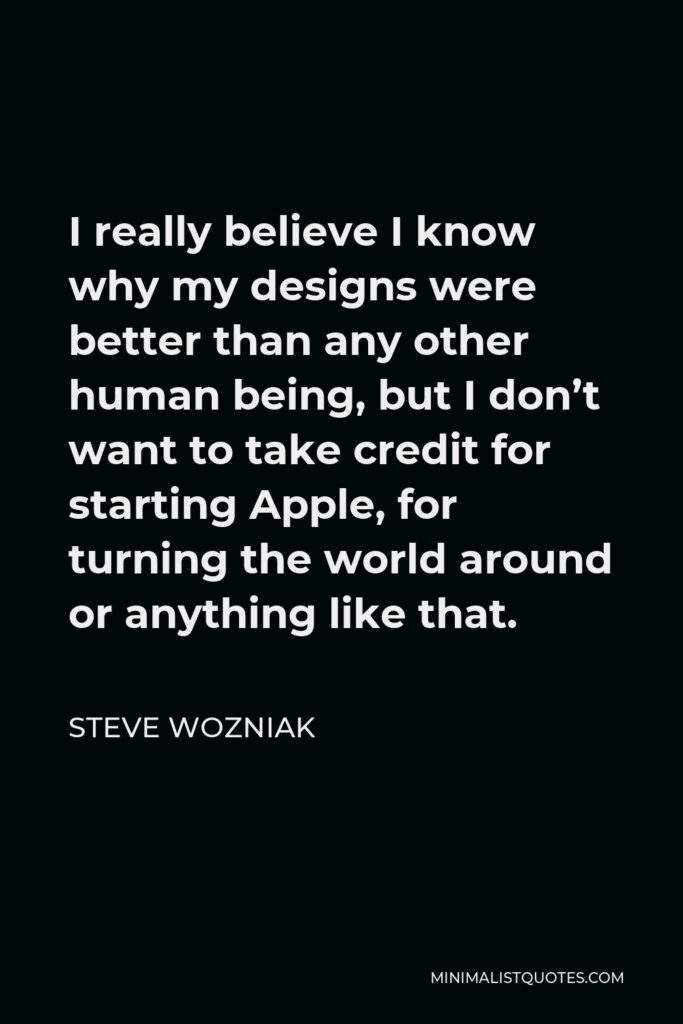 Steve Wozniak Quote - I really believe I know why my designs were better than any other human being, but I don’t want to take credit for starting Apple, for turning the world around or anything like that.