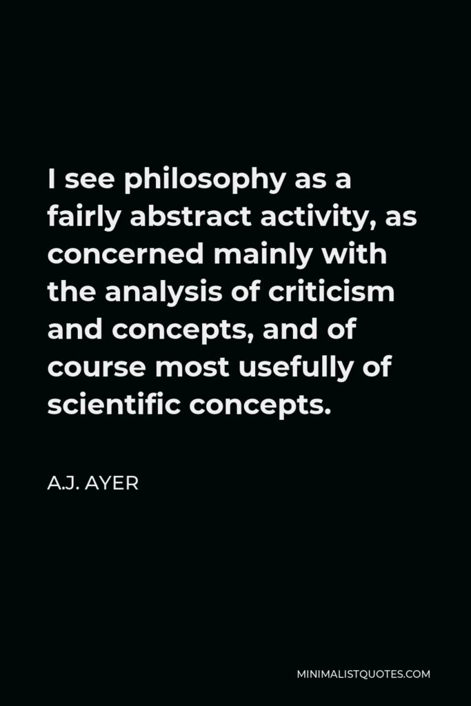 A.J. Ayer Quote - I see philosophy as a fairly abstract activity, as concerned mainly with the analysis of criticism and concepts, and of course most usefully of scientific concepts.