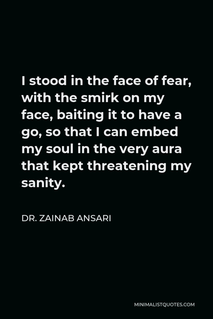 Dr. Zainab Ansari Quote - I stood in the face of fear, with the smirk on my face, baiting it to have a go, so that I can embed my soul in the very aura that kept threatening my sanity.