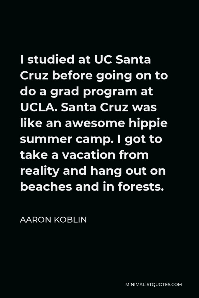 Aaron Koblin Quote - I studied at UC Santa Cruz before going on to do a grad program at UCLA. Santa Cruz was like an awesome hippie summer camp. I got to take a vacation from reality and hang out on beaches and in forests.