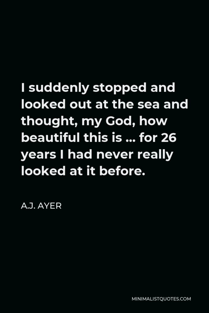 A.J. Ayer Quote - I suddenly stopped and looked out at the sea and thought, my God, how beautiful this is … for 26 years I had never really looked at it before.