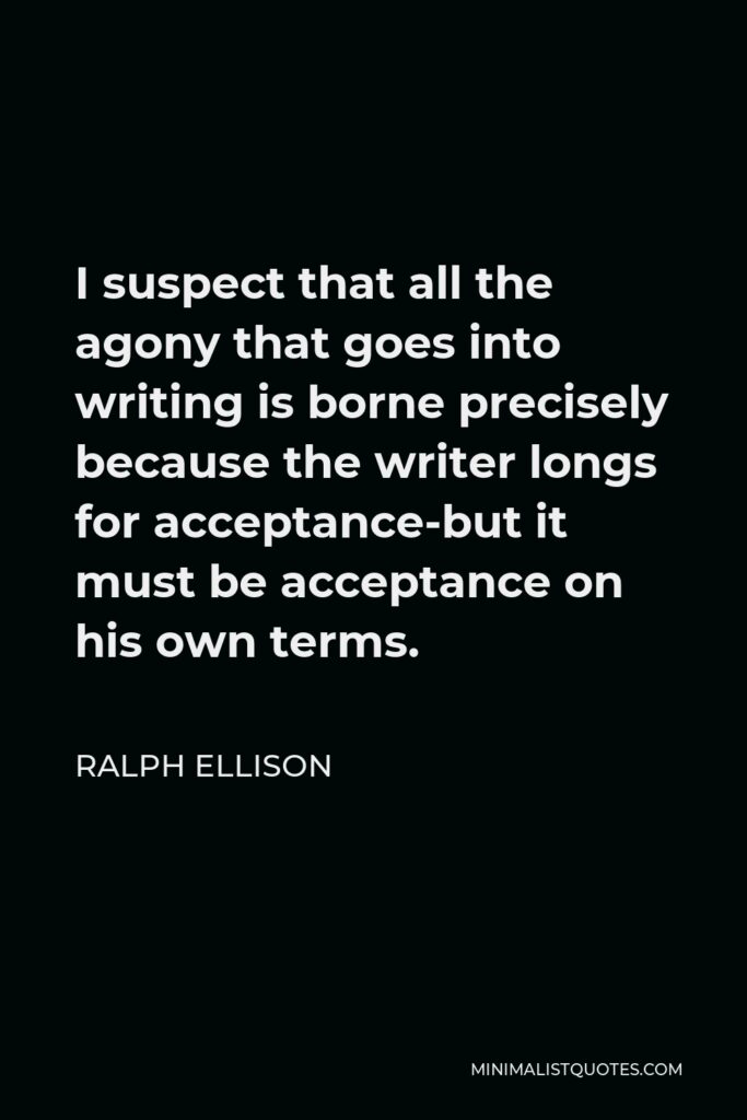 Ralph Ellison Quote - I suspect that all the agony that goes into writing is borne precisely because the writer longs for acceptance-but it must be acceptance on his own terms.