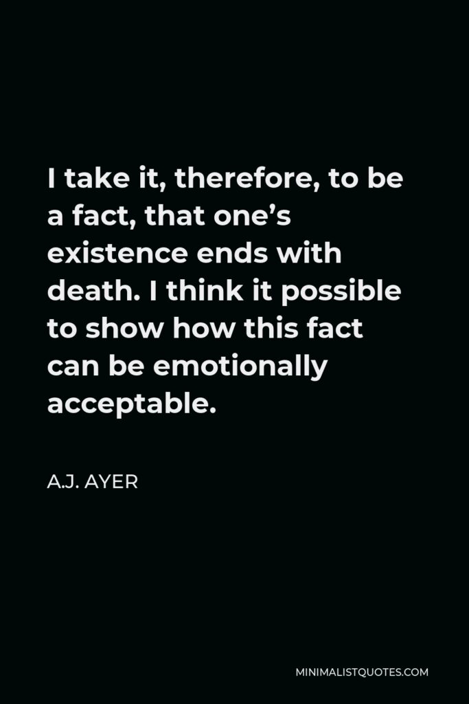 A.J. Ayer Quote - I take it, therefore, to be a fact, that one’s existence ends with death. I think it possible to show how this fact can be emotionally acceptable.