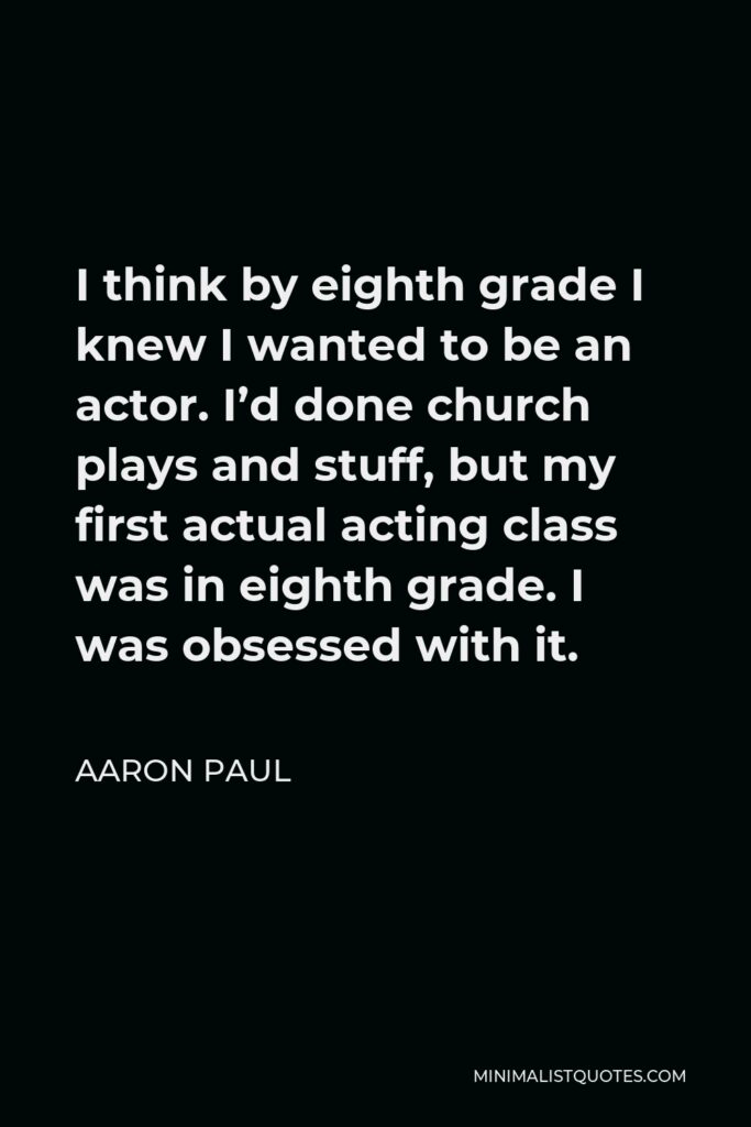 Aaron Paul Quote - I think by eighth grade I knew I wanted to be an actor. I’d done church plays and stuff, but my first actual acting class was in eighth grade. I was obsessed with it.