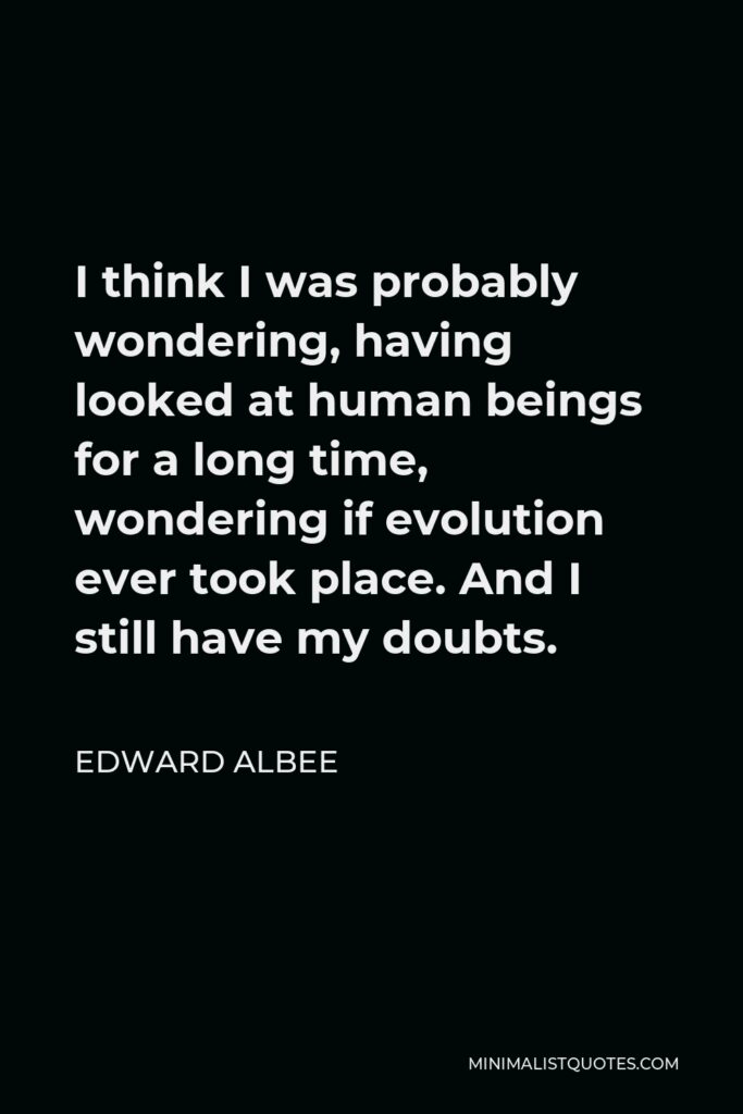 Edward Albee Quote - I think I was probably wondering, having looked at human beings for a long time, wondering if evolution ever took place. And I still have my doubts.