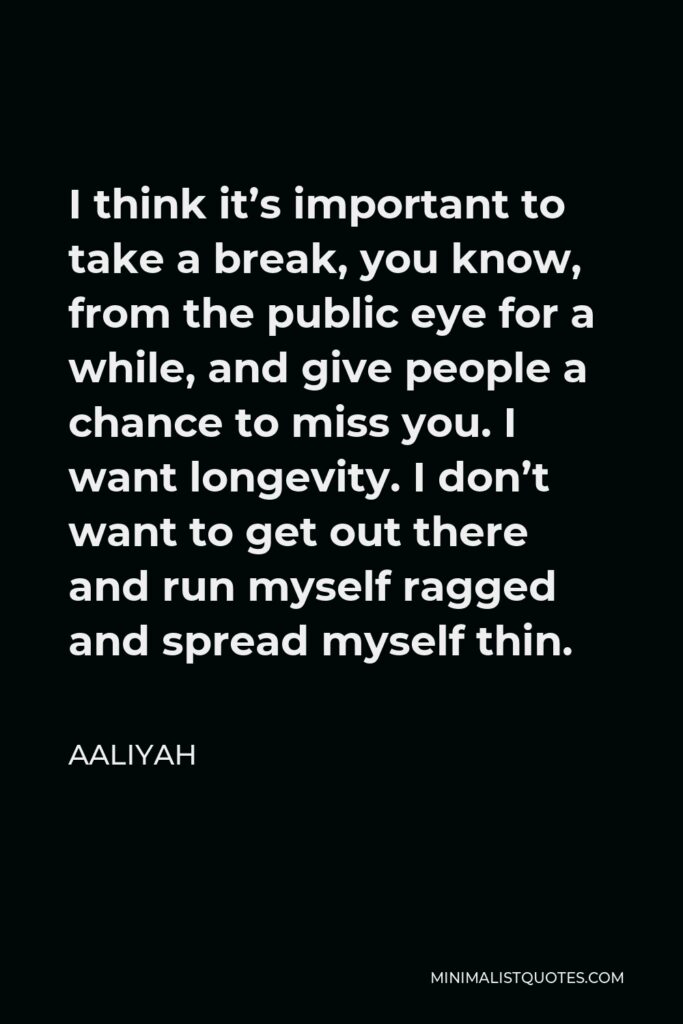 Aaliyah Quote - I think it’s important to take a break, you know, from the public eye for a while, and give people a chance to miss you. I want longevity. I don’t want to get out there and run myself ragged and spread myself thin.
