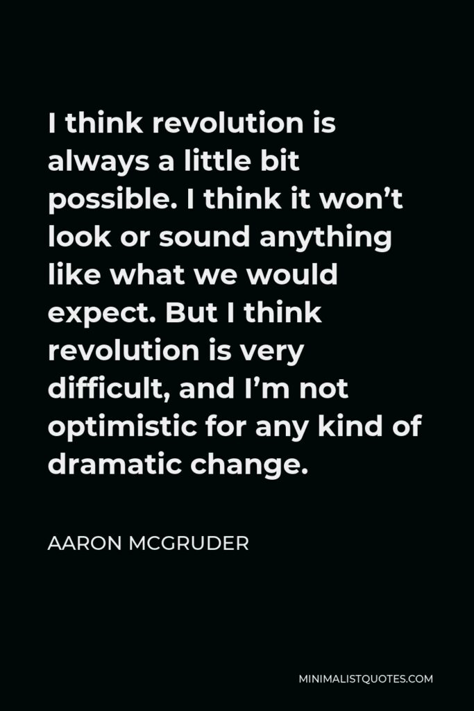 Aaron McGruder Quote - I think revolution is always a little bit possible. I think it won’t look or sound anything like what we would expect. But I think revolution is very difficult, and I’m not optimistic for any kind of dramatic change.