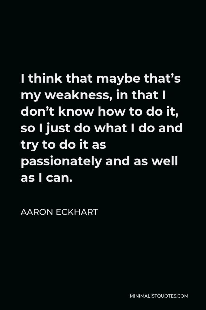 Aaron Eckhart Quote - I think that maybe that’s my weakness, in that I don’t know how to do it, so I just do what I do and try to do it as passionately and as well as I can.